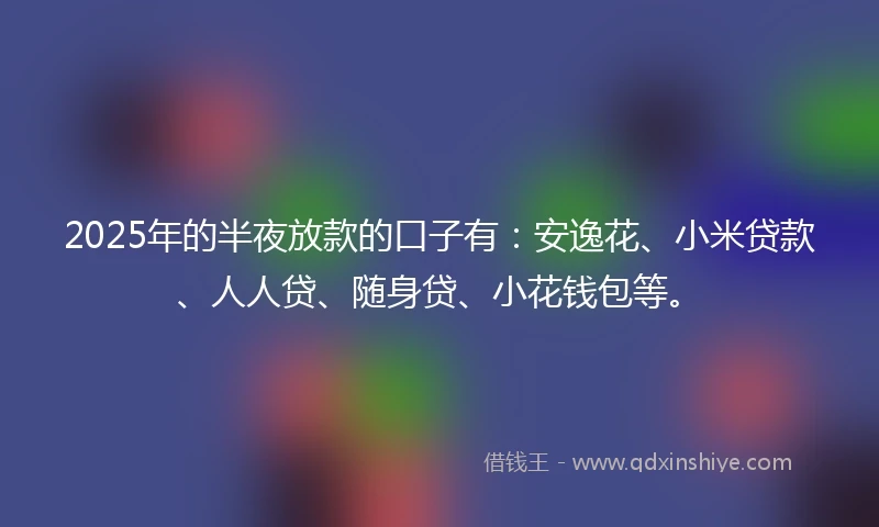 2025年的半夜放款的口子有：安逸花、小米贷款、人人贷、随身贷、小花钱包等。