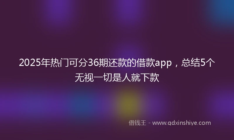 2025年热门可分36期还款的借款app，总结5个无视一切是人就下款