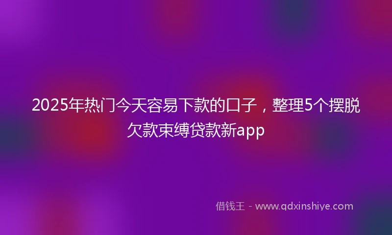 2025年热门今天容易下款的口子，整理5个摆脱欠款束缚贷款新app