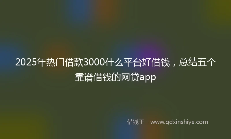2025年热门借款3000什么平台好借钱，总结五个靠谱借钱的网贷app