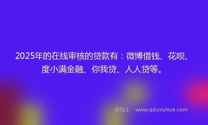 2025年的在线审核的贷款有：微博借钱、花呗、度小满金融、你我贷、人人贷等。