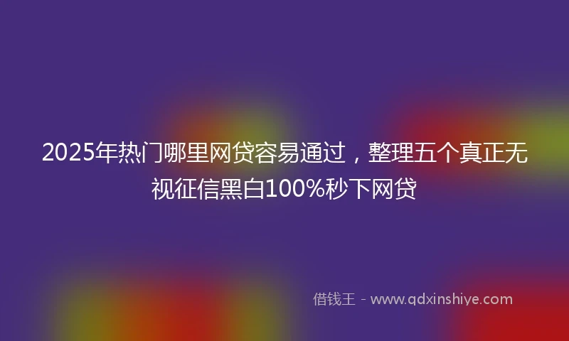 2025年热门哪里网贷容易通过，整理五个真正无视征信黑白100%秒下网贷