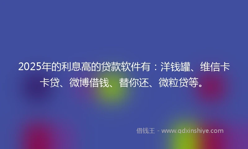 2025年的利息高的贷款软件有：洋钱罐、维信卡卡贷、微博借钱、替你还、微粒贷等。