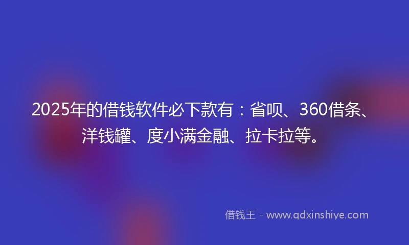2025年的借钱软件必下款有：省呗、360借条、洋钱罐、度小满金融、拉卡拉等。