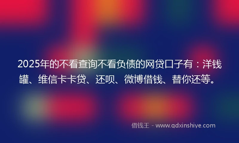 2025年的不看查询不看负债的网贷口子有：洋钱罐、维信卡卡贷、还呗、微博借钱、替你还等。