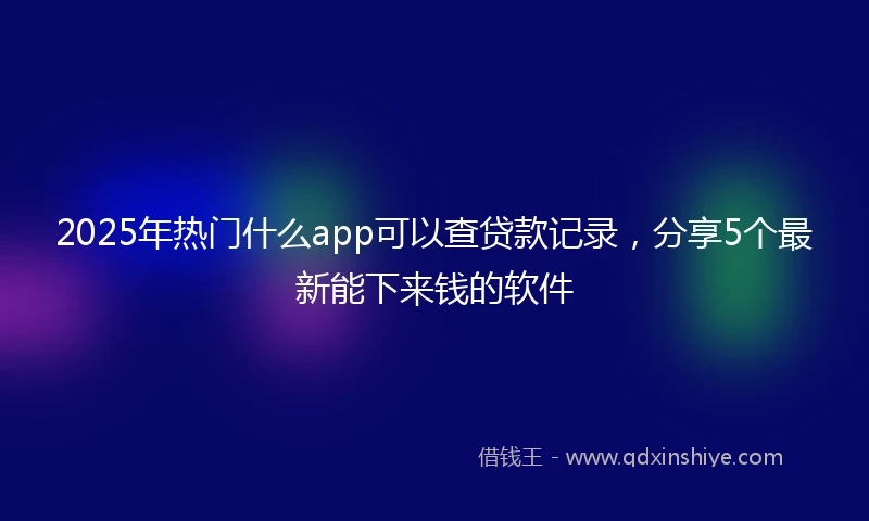 2025年热门什么app可以查贷款记录，分享5个最新能下来钱的软件