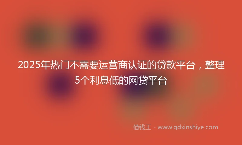 2025年热门不需要运营商认证的贷款平台，整理5个利息低的网贷平台