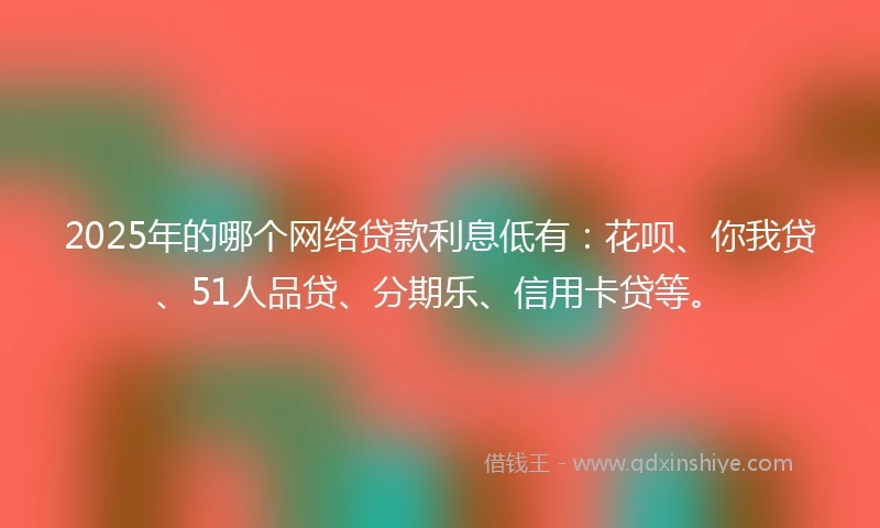 2025年的哪个网络贷款利息低有：花呗、你我贷、51人品贷、分期乐、信用卡贷等。