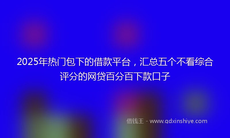 2025年热门包下的借款平台，汇总五个不看综合评分的网贷百分百下款口子