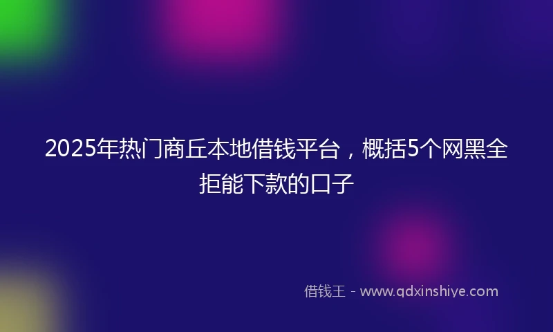 2025年热门商丘本地借钱平台，概括5个网黑全拒能下款的口子
