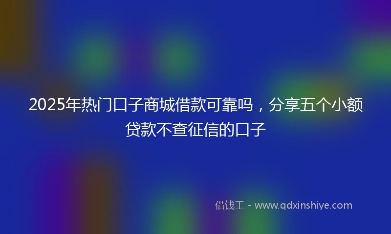 2025年热门口子商城借款可靠吗，分享五个小额贷款不查征信的口子