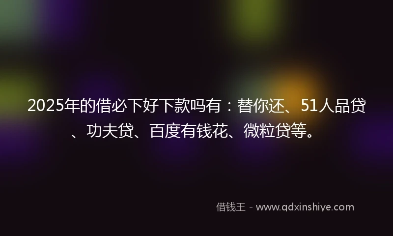 2025年的借必下好下款吗有：替你还、51人品贷、功夫贷、百度有钱花、微粒贷等。