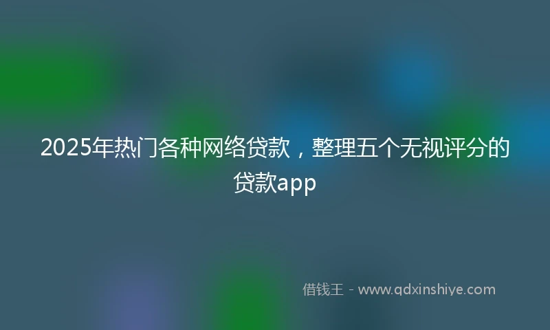 2025年热门各种网络贷款，整理五个无视评分的贷款app
