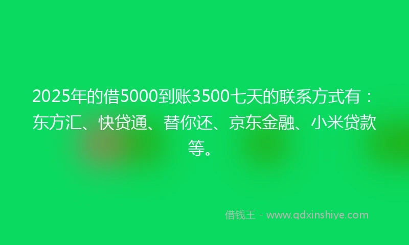 2025年的借5000到账3500七天的联系方式有：东方汇、快贷通、替你还、京东金融、小米贷款等。