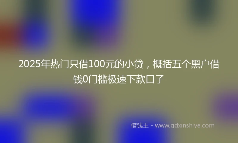 2025年热门只借100元的小贷，概括五个黑户借钱0门槛极速下款口子