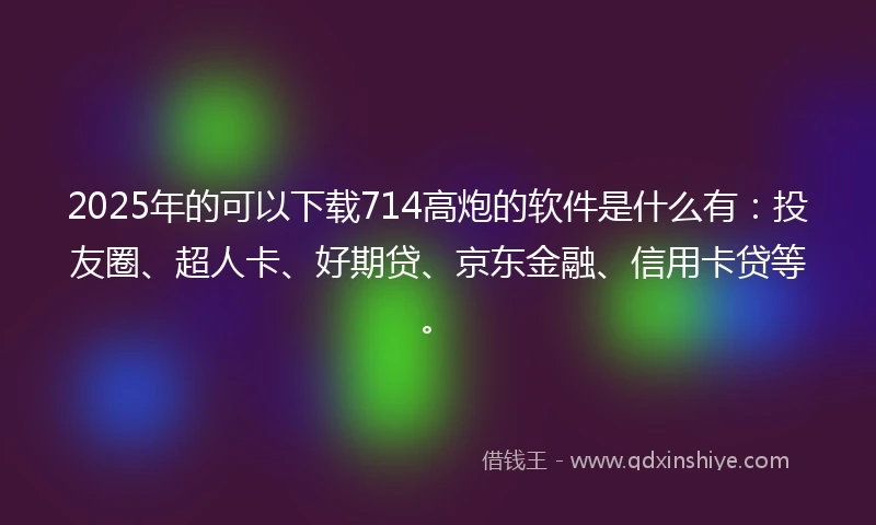 2025年的可以下载714高炮的软件是什么有：投友圈、超人卡、好期贷、京东金融、信用卡贷等。