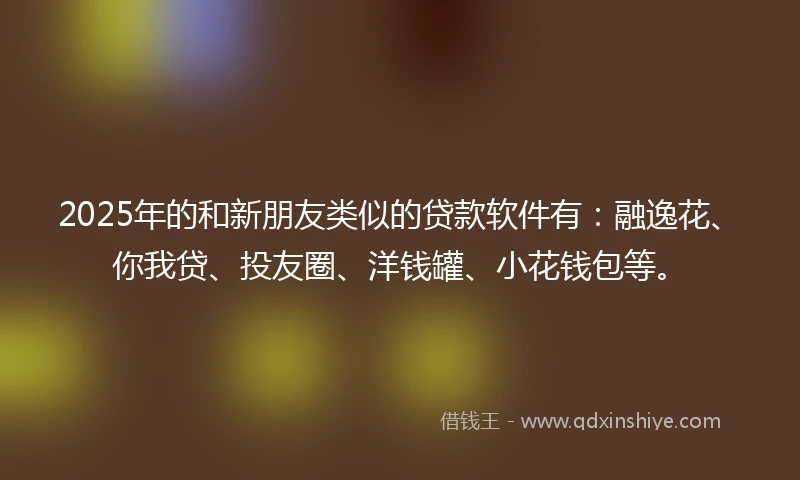 2025年的和新朋友类似的贷款软件有:融逸花、你我贷、投友圈、洋钱罐、小花钱包等。