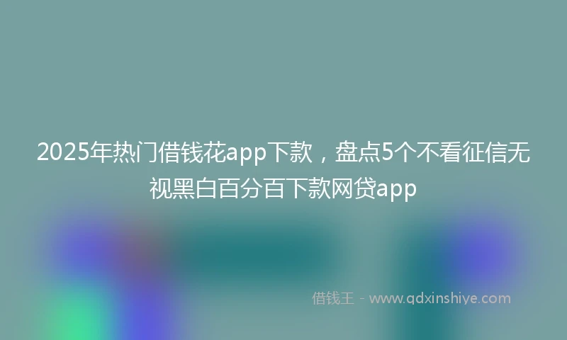 2025年热门借钱花app下款，盘点5个不看征信无视黑白百分百下款网贷app