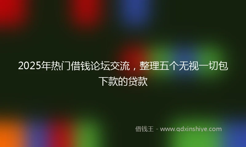 2025年热门借钱论坛交流，整理五个无视一切包下款的贷款