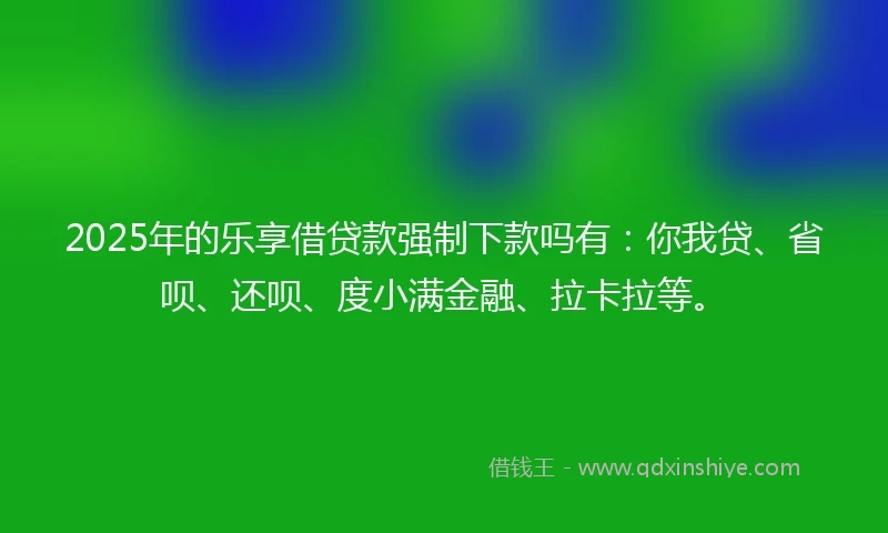 2025年的乐享借贷款强制下款吗有：你我贷、省呗、还呗、度小满金融、拉卡拉等。