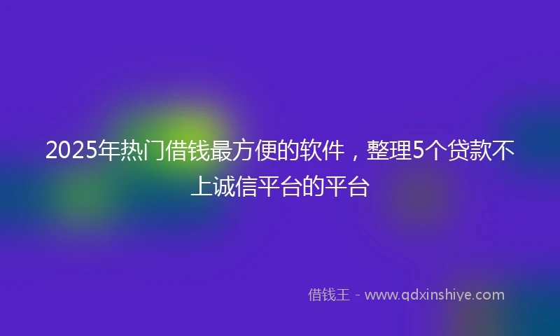 2025年热门借钱最方便的软件，整理5个贷款不上诚信平台的平台