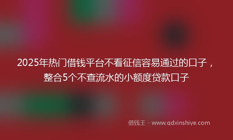2025年热门借钱平台不看征信容易通过的口子，整合5个不查流水的小额度贷款口子