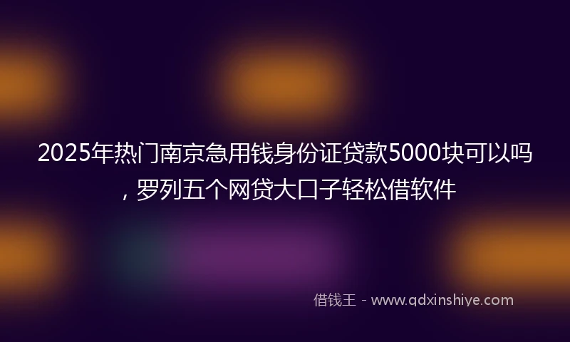 2025年热门南京急用钱身份证贷款5000块可以吗，罗列五个网贷大口子轻松借软件
