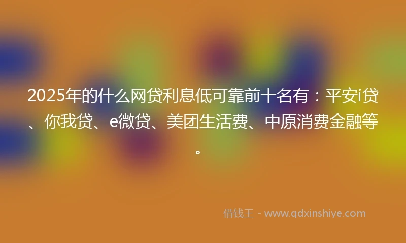 2025年的什么网贷利息低可靠前十名有：平安i贷、你我贷、e微贷、美团生活费、中原消费金融等。