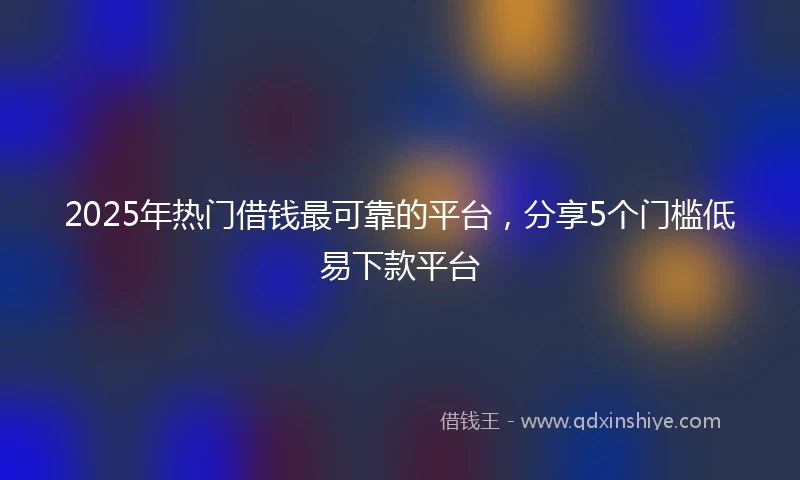 2025年热门借钱最可靠的平台，分享5个门槛低易下款平台