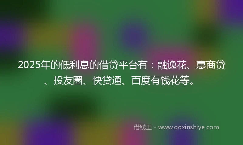 2025年的低利息的借贷平台有：融逸花、惠商贷、投友圈、快贷通、百度有钱花等。