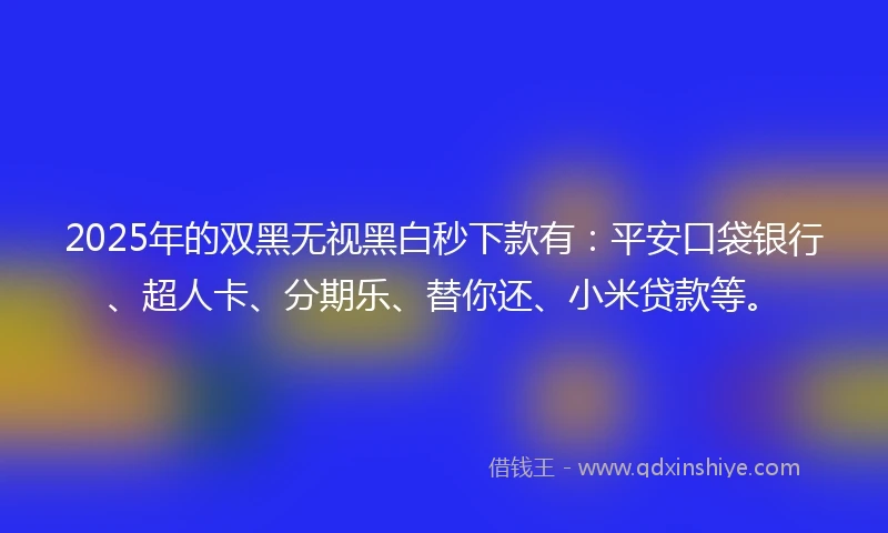 2025年的双黑无视黑白秒下款有：平安口袋银行、超人卡、分期乐、替你还、小米贷款等。