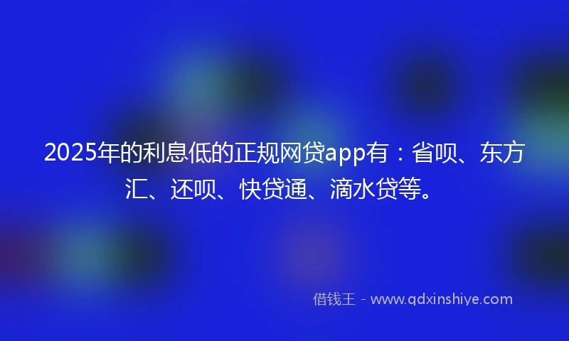 2025年的利息低的正规网贷app有：省呗、东方汇、还呗、快贷通、滴水贷等。