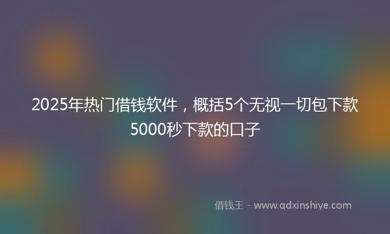 2025年热门借钱软件，概括5个无视一切包下款5000秒下款的口子