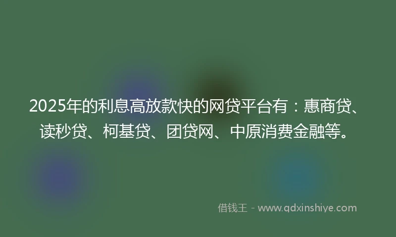 2025年的利息高放款快的网贷平台有：惠商贷、读秒贷、柯基贷、团贷网、中原消费金融等。