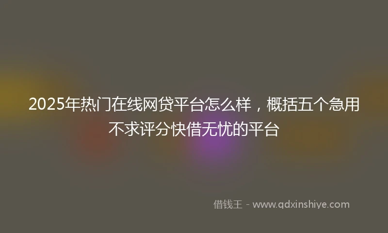 2025年热门在线网贷平台怎么样，概括五个急用不求评分快借无忧的平台