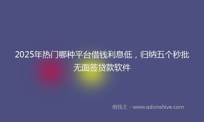 2025年热门哪种平台借钱利息低，归纳五个秒批无面签贷款软件