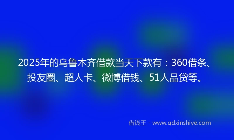 2025年的乌鲁木齐借款当天下款有：360借条、投友圈、超人卡、微博借钱、51人品贷等。