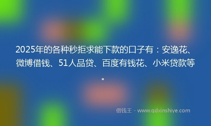 2025年的各种秒拒求能下款的口子有：安逸花、微博借钱、51人品贷、百度有钱花、小米贷款等。