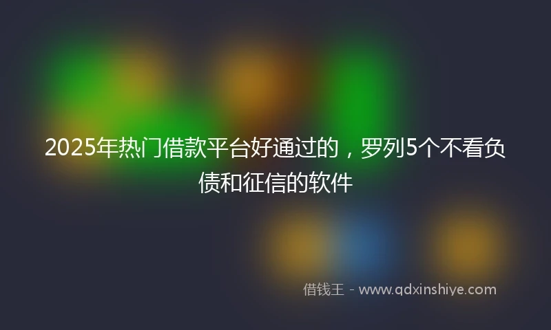 2025年热门借款平台好通过的，罗列5个不看负债和征信的软件