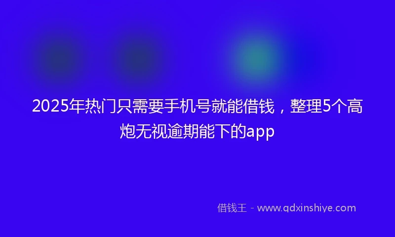2025年热门只需要手机号就能借钱，整理5个高炮无视逾期能下的app