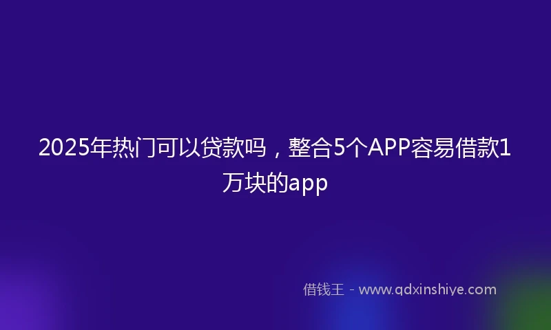 2025年热门可以贷款吗,整合5个APP容易借款1万块的app