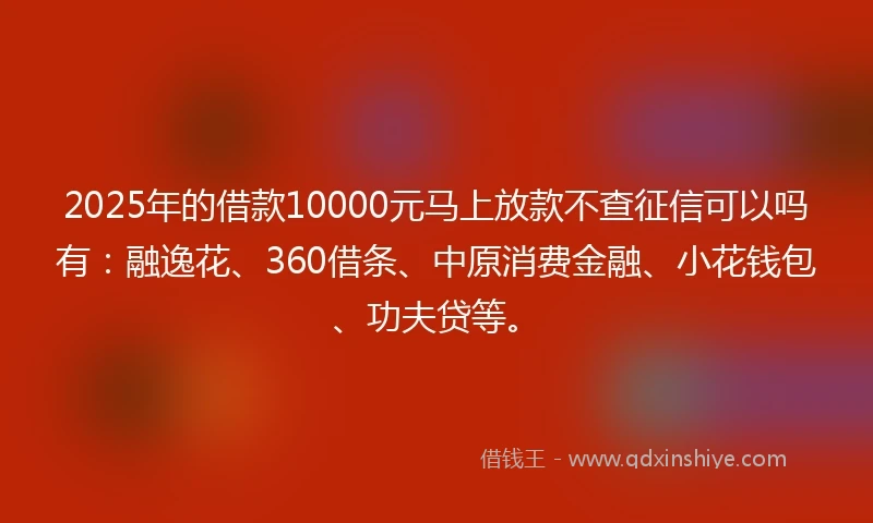 2025年的借款10000元马上放款不查征信可以吗有：融逸花、360借条、中原消费金融、小花钱包、功夫贷等。