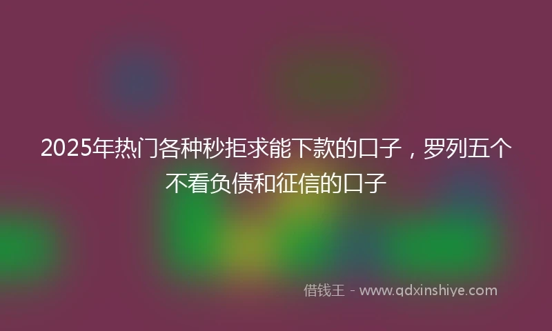 2025年热门各种秒拒求能下款的口子，罗列五个不看负债和征信的口子