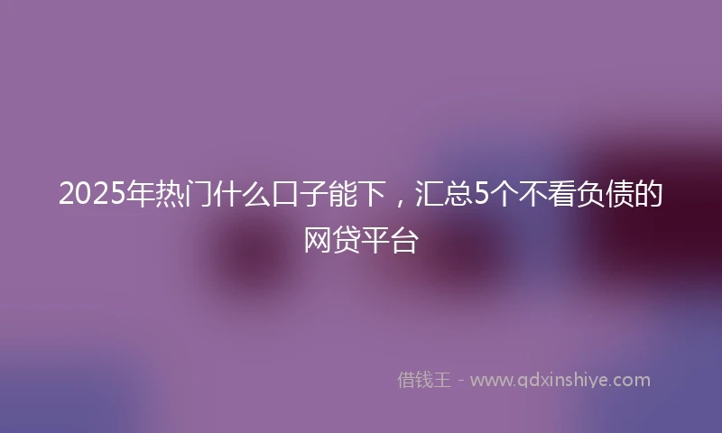 2025年热门什么口子能下,汇总5个不看负债的网贷平台