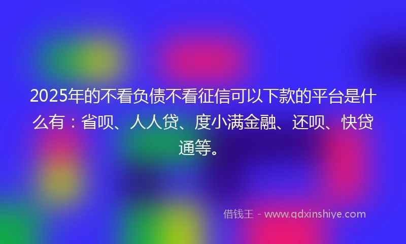 2025年的不看负债不看征信可以下款的平台是什么有：省呗、人人贷、度小满金融、还呗、快贷通等。