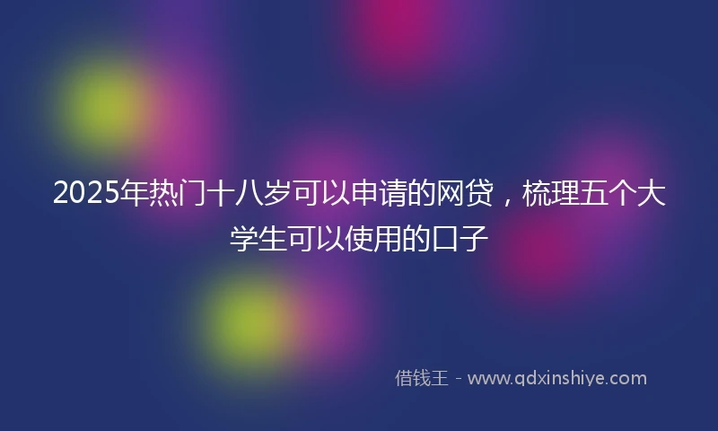 2025年热门十八岁可以申请的网贷，梳理五个大学生可以使用的口子