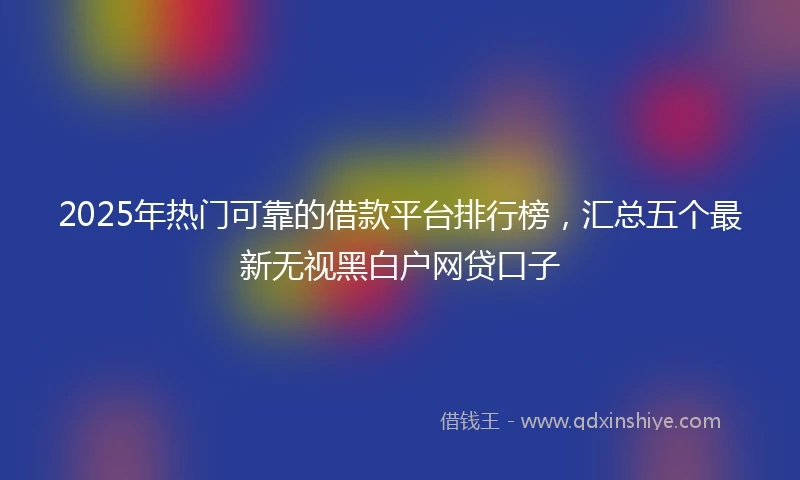 2025年热门可靠的借款平台排行榜，汇总五个最新无视黑白户网贷口子