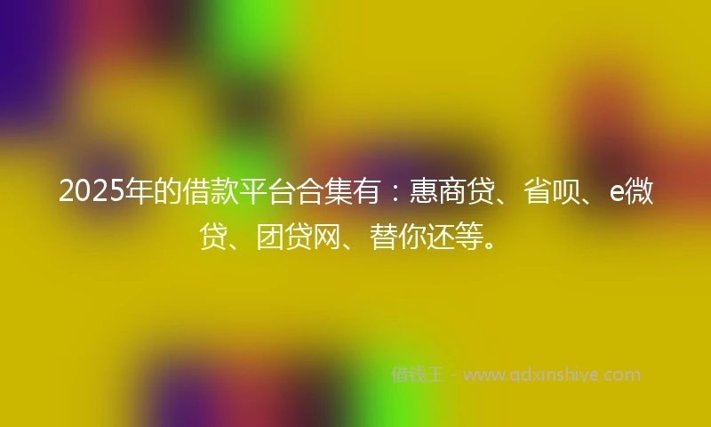 2025年的借款平台合集有：惠商贷、省呗、e微贷、团贷网、替你还等。