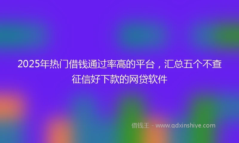 2025年热门借钱通过率高的平台，汇总五个不查征信好下款的网贷软件