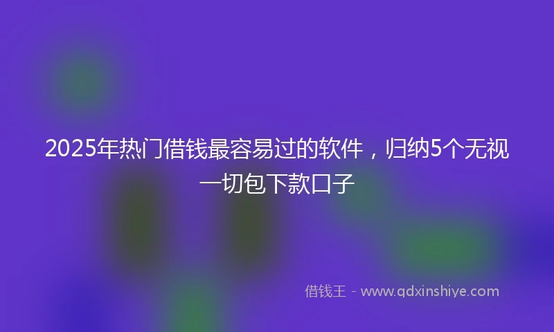 2025年热门借钱最容易过的软件，归纳5个无视一切包下款口子